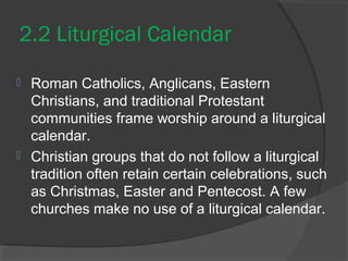 2.2 Liturgical Calendar 
 Roman Catholics, Anglicans, Eastern 
Christians, and traditional Protestant 
communities frame worship around a liturgical 
calendar. 
 Christian groups that do not follow a liturgical 
tradition often retain certain celebrations, such 
as Christmas, Easter and Pentecost. A few 
churches make no use of a liturgical calendar. 
 