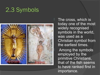 2.3 Symbols 
 The cross, which is 
today one of the most 
widely recognised 
symbols in the world, 
was used as a 
Christian symbol from 
the earliest times. 
 Among the symbols 
employed by the 
primitive Christians, 
that of the fish seems 
to have ranked first in 
importance. 
 