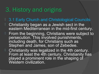 3. History and origins 
 3.1 Early Church and Christological Councils 
 Christianity began as a Jewish sect in the 
eastern Mediterranean in the mid-first century. 
 From the beginning, Christians were subject to 
persecution. This involved punishments, 
including death, for Christians such as 
Stephen and James, son of Zebedee. 
 Christianity was legalized in the 4th century. 
From at least the 4th century, Christianity has 
played a prominent role in the shaping of 
Western civilization. 
 