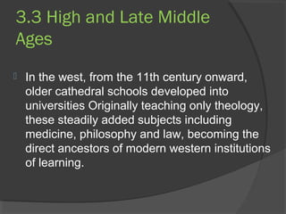 3.3 High and Late Middle 
Ages 
 In the west, from the 11th century onward, 
older cathedral schools developed into 
universities Originally teaching only theology, 
these steadily added subjects including 
medicine, philosophy and law, becoming the 
direct ancestors of modern western institutions 
of learning. 
 