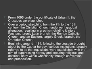  From 1095 under the pontificate of Urban II, the 
Crusades were launched. 
 Over a period stretching from the 7th to the 13th 
century, the Christian Church underwent gradual 
alienation, resulting in a schism dividing it into a 
Western, largely Latin branch, the Roman Catholic 
Church, and an Eastern, largely Greek, branch, the 
Orthodox Church. 
 Beginning around 1184, following the crusade brought 
about by the Cathar heresy, various institutions, broadly 
referred to as the Inquisition, were established with the 
aim of suppressing heresy and securing religious and 
doctrinal unity within Christianity through conversion 
and prosecution. 
 