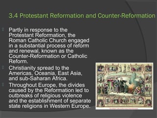 3.4 Protestant Reformation and Counter-Reformation 
 Partly in response to the 
Protestant Reformation, the 
Roman Catholic Church engaged 
in a substantial process of reform 
and renewal, known as the 
Counter-Reformation or Catholic 
Reform. 
 Christianity spread to the 
Americas, Oceania, East Asia, 
and sub-Saharan Africa. 
 Throughout Europe, the divides 
caused by the Reformation led to 
outbreaks of religious violence 
and the establishment of separate 
state religions in Western Europe. 
 