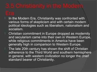 3.5 Christianity in the Modern 
Era 
 In the Modern Era, Christianity was confronted with 
various forms of skepticism and with certain modern 
political ideologies such as liberalism, nationalism and 
socialism. 
 Christian commitment in Europe dropped as modernity 
and secularism came into their own in Western Europe, 
while religious commitments in America have been 
generally high in comparison to Western Europe. 
 The late 20th century has shown the shift of Christian 
adherence to the Third World and southern hemisphere 
in general, with western civilization no longer the chief 
standard bearer of Christianity. 
 