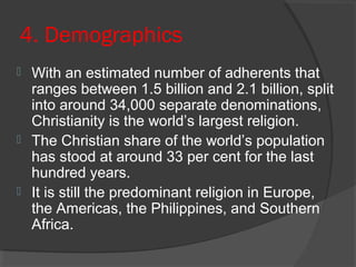 4. Demographics 
 With an estimated number of adherents that 
ranges between 1.5 billion and 2.1 billion, split 
into around 34,000 separate denominations, 
Christianity is the world’s largest religion. 
 The Christian share of the world’s population 
has stood at around 33 per cent for the last 
hundred years. 
 It is still the predominant religion in Europe, 
the Americas, the Philippines, and Southern 
Africa. 
 