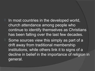  In most countries in the developed world, 
church attendance among people who 
continue to identify themselves as Christians 
has been falling over the last few decades. 
 Some sources view this simply as part of a 
drift away from traditional membership 
institutions, while others link it to signs of a 
decline in belief in the importance of religion in 
general. 
 