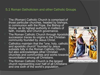 5.1 Roman Oatholicism and other Catholic Groups 
 The (Roman) Catholic Church is comprised of 
those particular churches, headed by bishops, 
in communion with the Pope, the Bishop of 
Rome, as its highest authority in matters of 
faith, morality and Church governance. 
 The Roman Catholic Church through Apostolic 
succession traces its origins to the Christian 
community founded by Jesus Christ. 
 Catholics maintain that the "one, holy, catholic 
and apostolic church" founded by Jesus 
subsists fully in the Roman Catholic Church, 
but also acknowledges other Christian 
churches and communities and works towards 
reconciliation among all Christians. 
 The Roman Catholic Church is the largest 
church representing over half of all Christians 
and one sixth of the world’s population. 
 