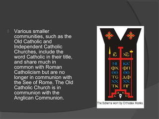  Various smaller 
communities, such as the 
Old Catholic and 
Independent Catholic 
Churches, include the 
word Catholic in their title, 
and share much in 
common with Roman 
Catholicism but are no 
longer in communion with 
the See of Rome. The Old 
Catholic Church is in 
communion with the 
Anglican Communion. 
 