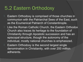 5.2 Eastern Orthodoxy 
 Eastern Orthodoxy is comprised of those churches in 
communion with the Patriarchal Sees of the East, such 
as the Ecumenical Patriarch of Constantinople. 
 Like the Roman Catholic Church, the Eastern Orthodox 
Church also traces its heritage to the foundation of 
Christianity through Apostolic succession and has an 
episcopal structure, though the autonomy of the 
individual, mostly national churches is emphasized. 
 Eastern Orthodoxy is the second largest single 
denomination in Christianity, with over 200 million 
adherents. 
 