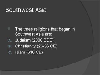 Southwest Asia 
 The three religions that began in 
Southwest Asia are: 
A. Judaism (2000 BCE) 
B. Christianity (26-36 CE) 
C. Islam (610 CE) 
 