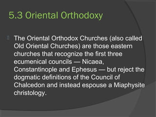 5.3 Oriental Orthodoxy 
 The Oriental Orthodox Churches (also called 
Old Oriental Churches) are those eastern 
churches that recognize the first three 
ecumenical councils — Nicaea, 
Constantinople and Ephesus — but reject the 
dogmatic definitions of the Council of 
Chalcedon and instead espouse a Miaphysite 
christology. 
 