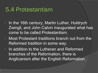 5.4 Protestantism 
 In the 16th century, Martin Luther, Huldrych 
Zwingli, and John Calvin inaugurated what has 
come to be called Protestantism. 
 Most Protestant traditions branch out from the 
Reformed tradition in some way. 
 In addition to the Lutheran and Reformed 
branches of the Reformation, there is 
Anglicanism after the English Reformation. 
 
