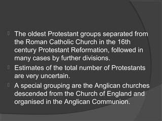  The oldest Protestant groups separated from 
the Roman Catholic Church in the 16th 
century Protestant Reformation, followed in 
many cases by further divisions. 
 Estimates of the total number of Protestants 
are very uncertain. 
 A special grouping are the Anglican churches 
descended from the Church of England and 
organised in the Anglican Communion. 
 