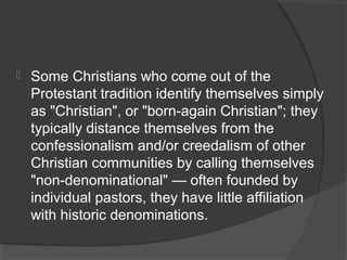  Some Christians who come out of the 
Protestant tradition identify themselves simply 
as "Christian", or "born-again Christian"; they 
typically distance themselves from the 
confessionalism and/or creedalism of other 
Christian communities by calling themselves 
"non-denominational" — often founded by 
individual pastors, they have little affiliation 
with historic denominations. 
 