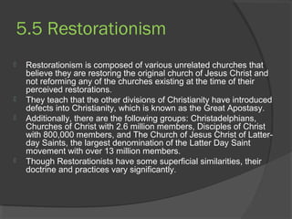 5.5 Restorationism 
 Restorationism is composed of various unrelated churches that 
believe they are restoring the original church of Jesus Christ and 
not reforming any of the churches existing at the time of their 
perceived restorations. 
 They teach that the other divisions of Christianity have introduced 
defects into Christianity, which is known as the Great Apostasy. 
 Additionally, there are the following groups: Christadelphians, 
Churches of Christ with 2.6 million members, Disciples of Christ 
with 800,000 members, and The Church of Jesus Christ of Latter-day 
Saints, the largest denomination of the Latter Day Saint 
movement with over 13 million members. 
 Though Restorationists have some superficial similarities, their 
doctrine and practices vary significantly. 
　 
 