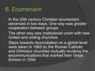 6. Ecumenism 
 In the 20th century Christian ecumenism 
advanced in two ways. One way was greater 
cooperation between groups 
 The other way was institutional union with new 
United and uniting churches. 
 Steps towards reconciliation on a global level 
were taken in 1965 by the Roman Catholic 
and Orthodox churches mutually revoking the 
excommunications that marked their Great 
Schism in 1054. 
 