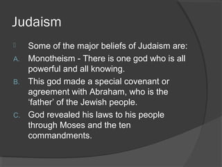 Judaism 
 Some of the major beliefs of Judaism are: 
A. Monotheism - There is one god who is all 
powerful and all knowing. 
B. This god made a special covenant or 
agreement with Abraham, who is the 
‘father’ of the Jewish people. 
C. God revealed his laws to his people 
through Moses and the ten 
commandments. 
 