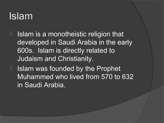 Islam 
 Islam is a monotheistic religion that 
developed in Saudi Arabia in the early 
600s. Islam is directly related to 
Judaism and Christianity. 
 Islam was founded by the Prophet 
Muhammed who lived from 570 to 632 
in Saudi Arabia. 
 