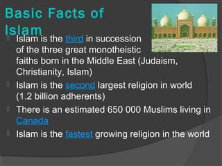 Basic Facts of 
Islam  Islam is the third in succession 
of the three great monotheistic 
faiths born in the Middle East (Judaism, 
Christianity, Islam) 
 Islam is the second largest religion in world 
(1.2 billion adherents) 
 There is an estimated 650 000 Muslims living in 
Canada 
 Islam is the fastest growing religion in the world 
 