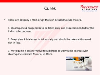 Cures
• There are basically 3 main drugs that can be used to cure malaria.
1. Chloroquine & Progunail is to be taken daily and its recommended for the
Indian sub-continent.
2. Doxycyline & Malarone its taken daily and should be taken with a meal
rich in fats.
3. Mefloquine is an alternative to Malarone or Doxycyline in areas with
chloroquine-resistant Malaria, ie Africa.
 