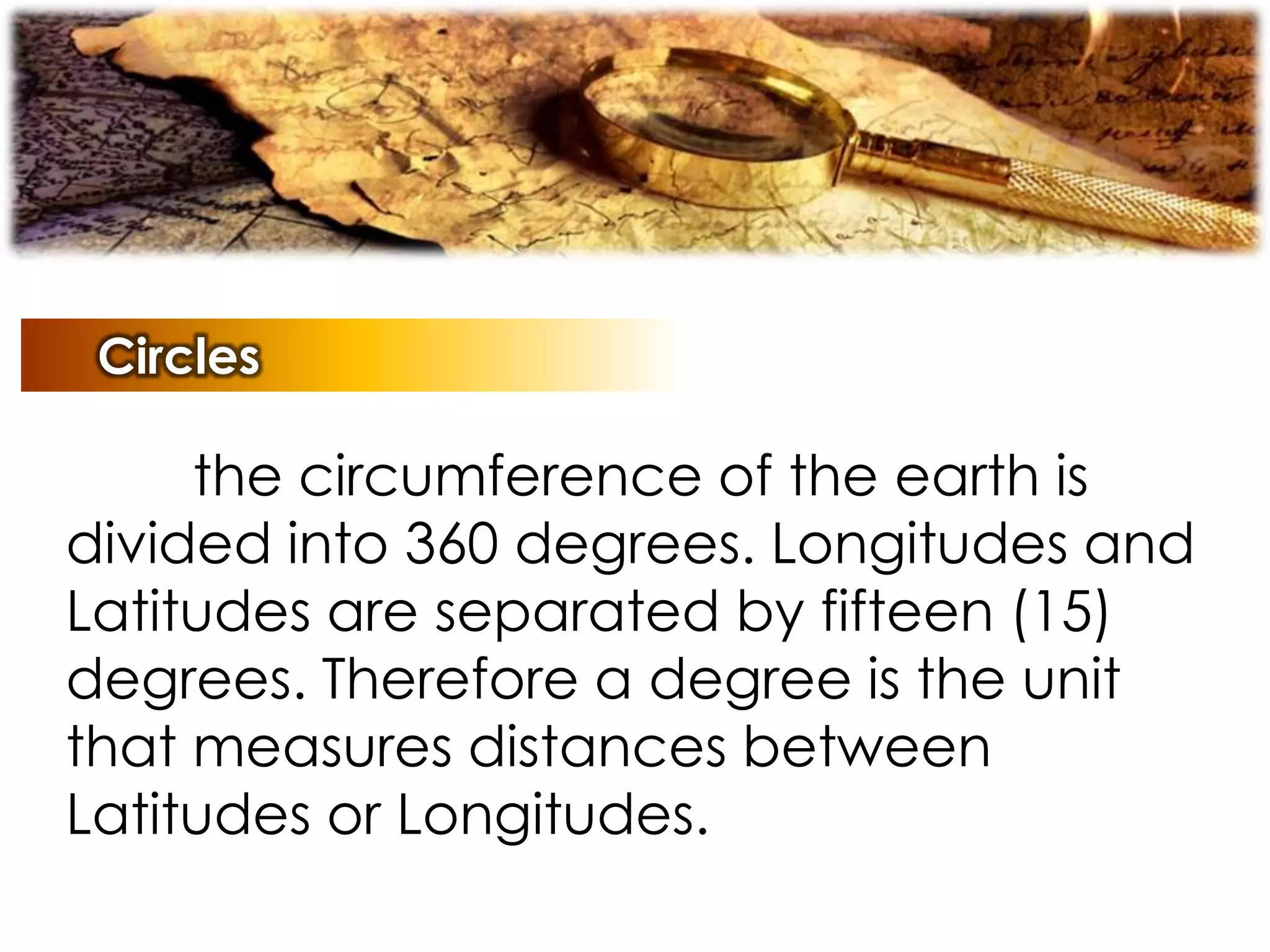Circles
the circumference of the earth is
divided into 360 degrees. Longitudes and
Latitudes are separated by fifteen (15)
degrees. Therefore a degree is the unit
that measures distances between
Latitudes or Longitudes.
 