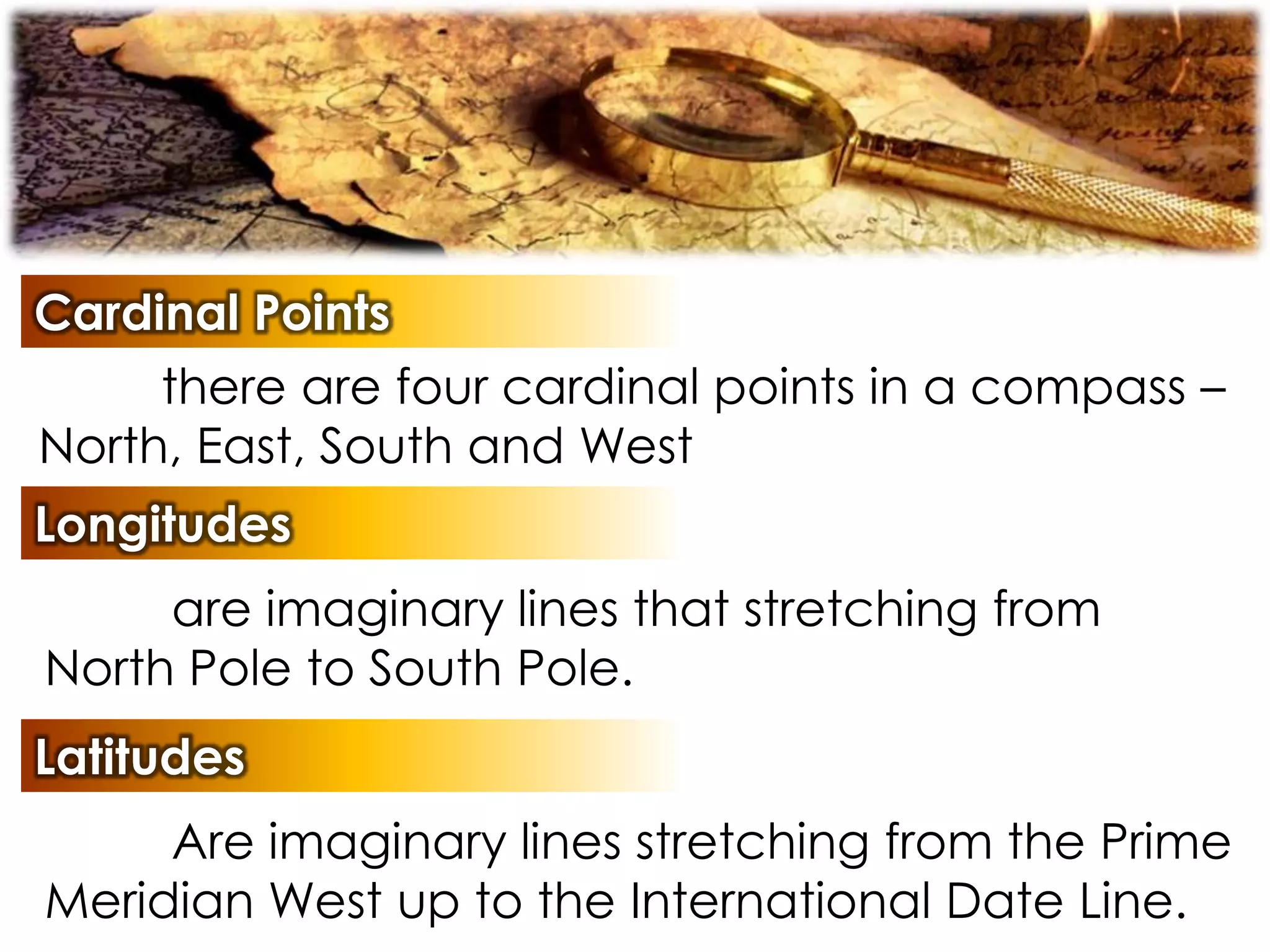 Cardinal Points
there are four cardinal points in a compass –
North, East, South and West
Longitudes
are imaginary lines that stretching from
North Pole to South Pole.
Latitudes
Are imaginary lines stretching from the Prime
Meridian West up to the International Date Line.
 