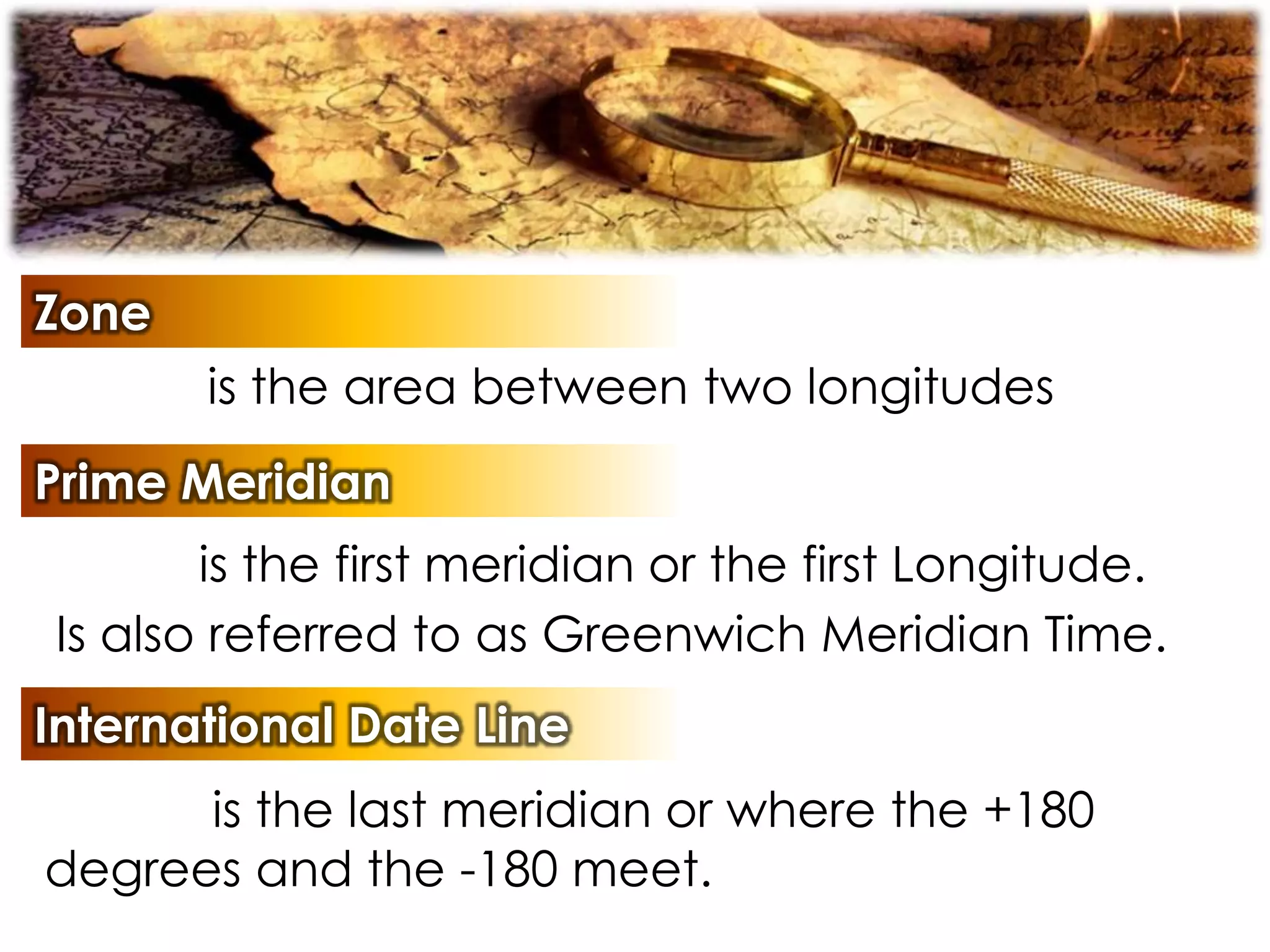 Zone
is the area between two longitudes
Prime Meridian
is the first meridian or the first Longitude.
Is also referred to as Greenwich Meridian Time.
International Date Line
is the last meridian or where the +180
degrees and the -180 meet.
 