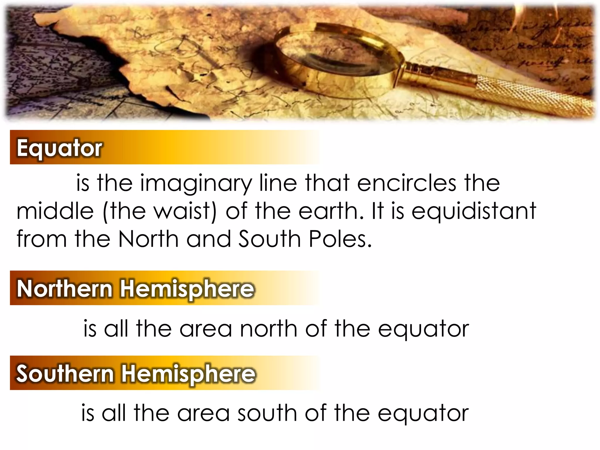 Equator
is the imaginary line that encircles the
middle (the waist) of the earth. It is equidistant
from the North and South Poles.
Northern Hemisphere
is all the area north of the equator
Southern Hemisphere
is all the area south of the equator
 