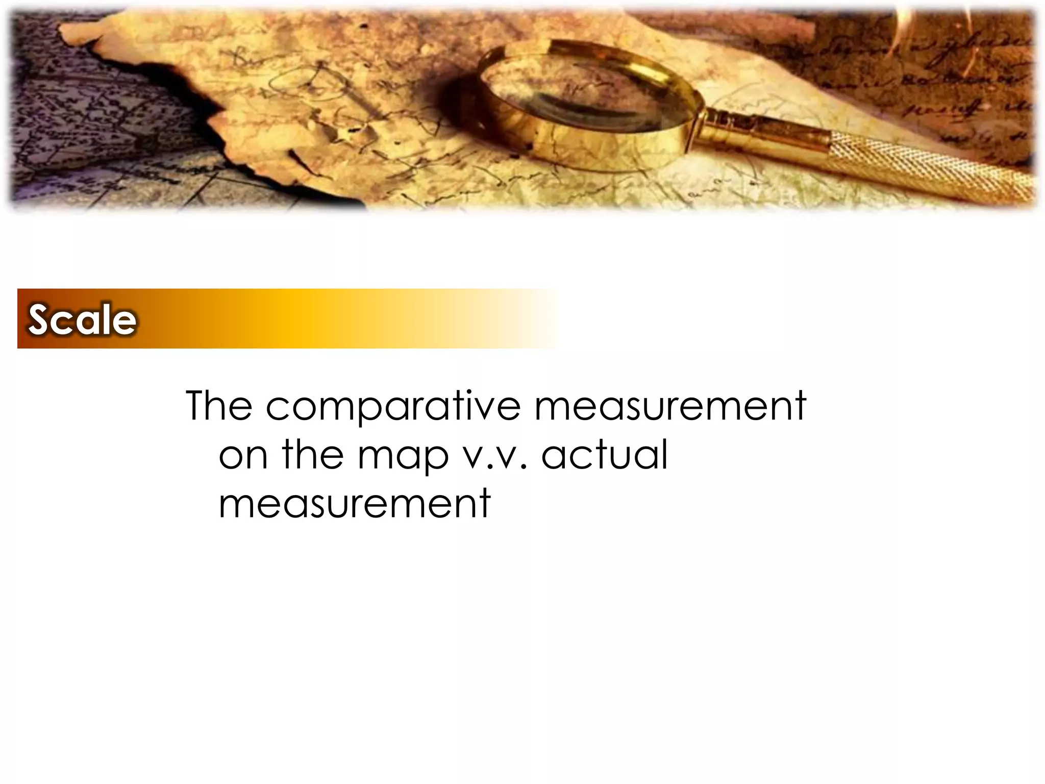 Scale
The comparative measurement
on the map v.v. actual
measurement
 