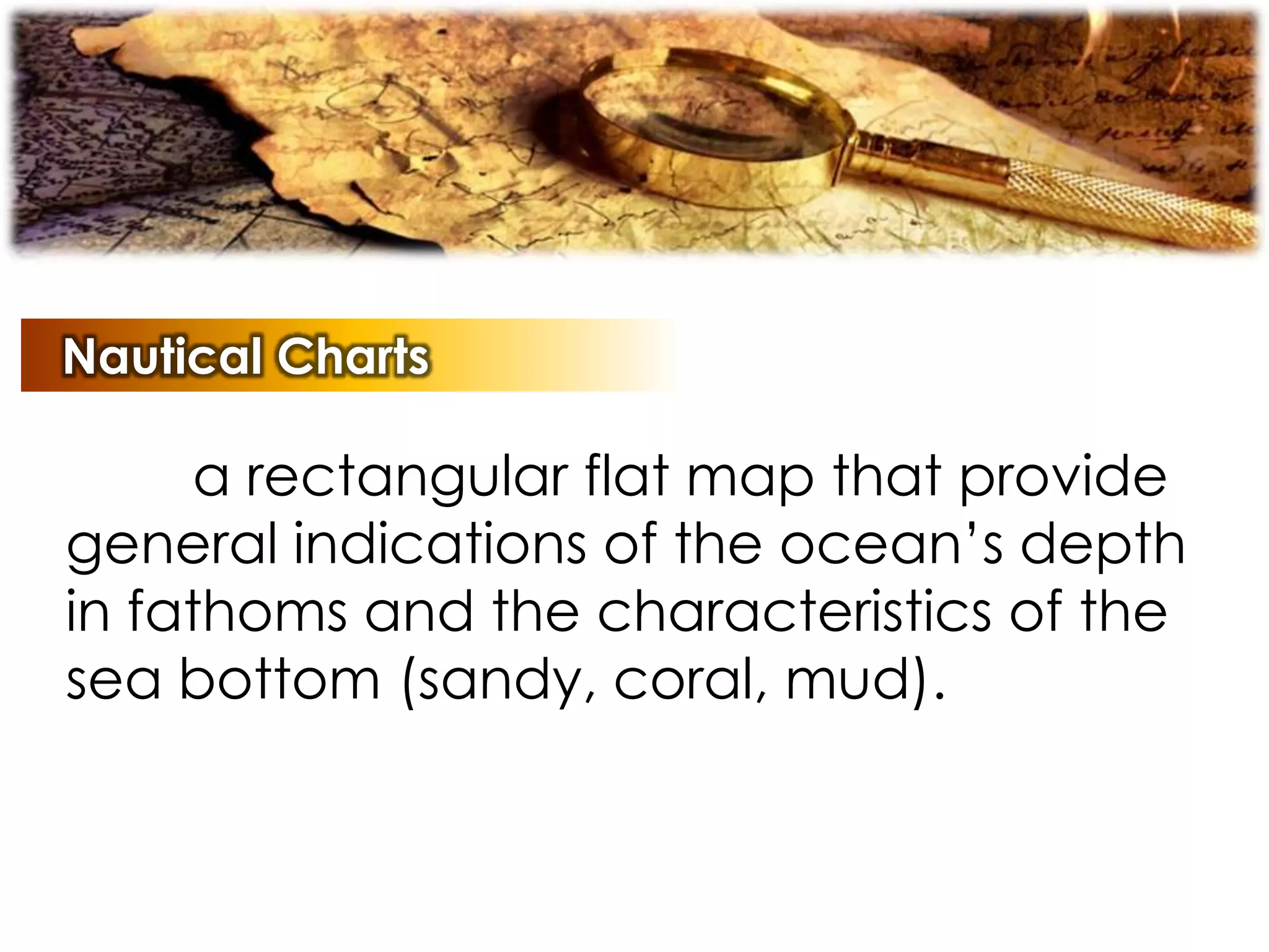 Nautical Charts
a rectangular flat map that provide
general indications of the ocean’s depth
in fathoms and the characteristics of the
sea bottom (sandy, coral, mud).
 