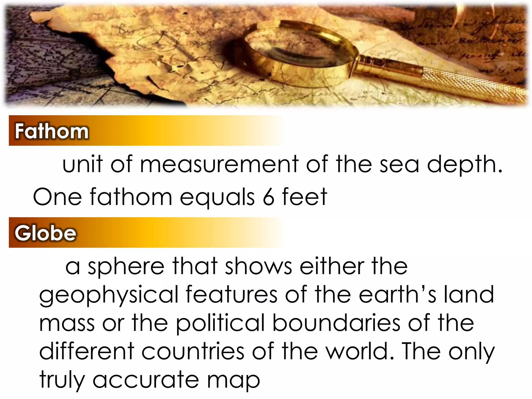 Fathom
unit of measurement of the sea depth.
One fathom equals 6 feet
Globe
a sphere that shows either the
geophysical features of the earth’s land
mass or the political boundaries of the
different countries of the world. The only
truly accurate map
 