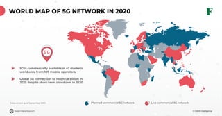 © GSMA Intelligenceforest-interactive.com
WORLD MAP OF 5G NETWORK IN 2020
Planned commercial 5G network Live commercial 5G networkData correct as of September 2020
5G is commercially available in 47 markets
worldwide from 107 mobile operators.
Global 5G connection to reach 1.8 billion in
2025 despite short-term slowdown in 2020.
 