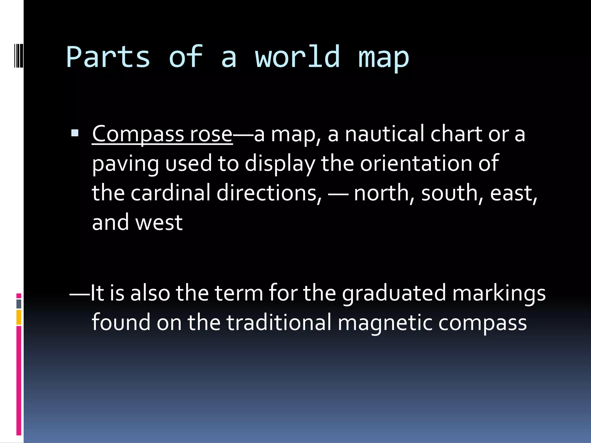 Parts of a world map
 Compass rose—a map, a nautical chart or a
paving used to display the orientation of
the cardinal directions, — north, south, east,
and west
—It is also the term for the graduated markings
found on the traditional magnetic compass
 