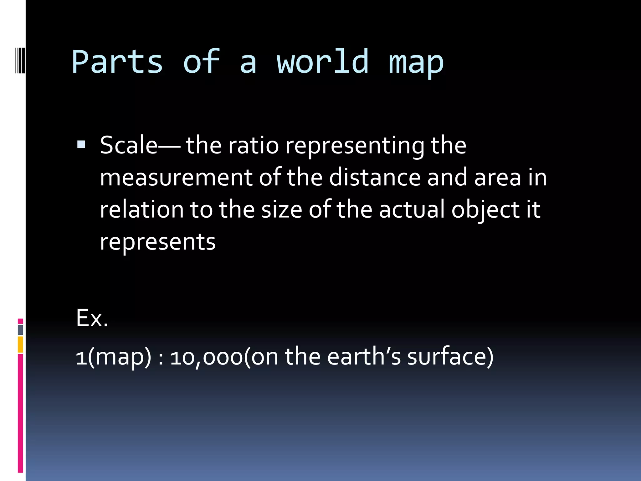 Parts of a world map
 Scale— the ratio representing the
measurement of the distance and area in
relation to the size of the actual object it
represents
Ex.
1(map) : 10,000(on the earth’s surface)
 
