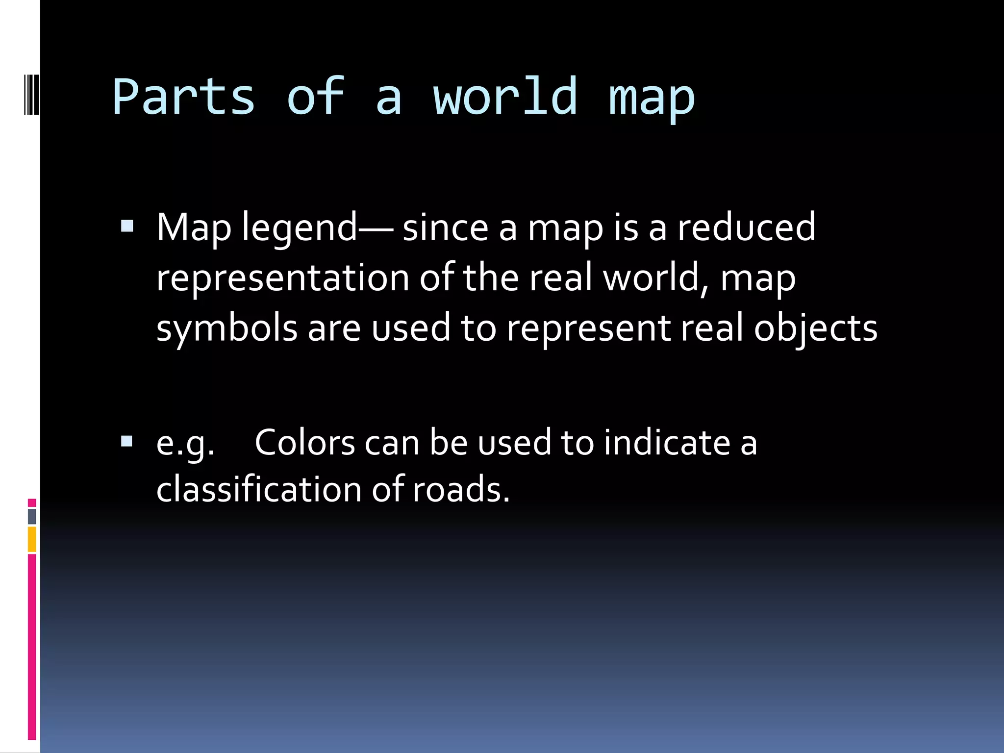 Parts of a world map
 Map legend— since a map is a reduced
representation of the real world, map
symbols are used to represent real objects
 e.g. Colors can be used to indicate a
classification of roads.
 
