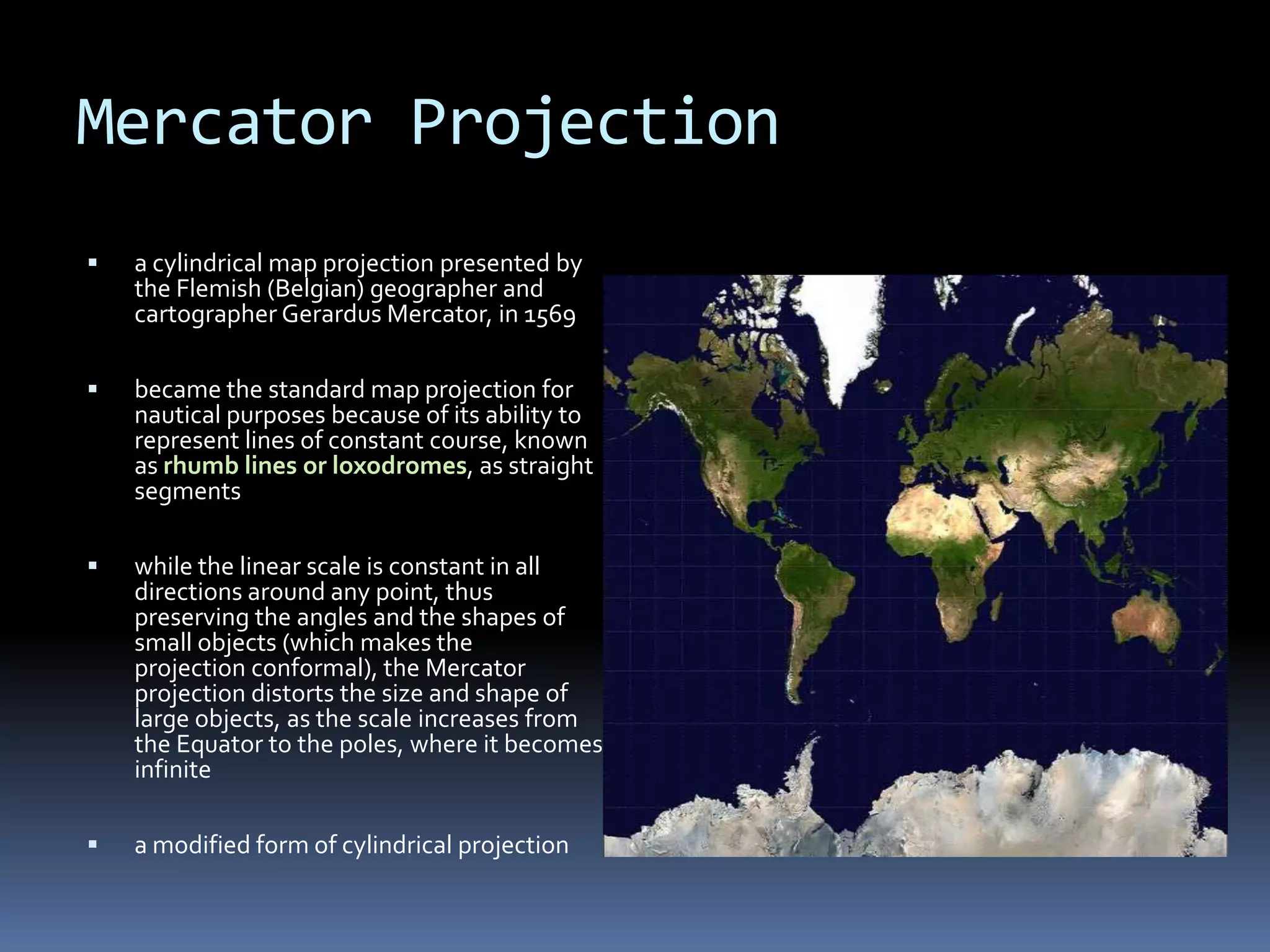 Mercator Projection
 a cylindrical map projection presented by
the Flemish (Belgian) geographer and
cartographer Gerardus Mercator, in 1569
 became the standard map projection for
nautical purposes because of its ability to
represent lines of constant course, known
as rhumb lines or loxodromes, as straight
segments
 while the linear scale is constant in all
directions around any point, thus
preserving the angles and the shapes of
small objects (which makes the
projection conformal), the Mercator
projection distorts the size and shape of
large objects, as the scale increases from
the Equator to the poles, where it becomes
infinite
 a modified form of cylindrical projection
 