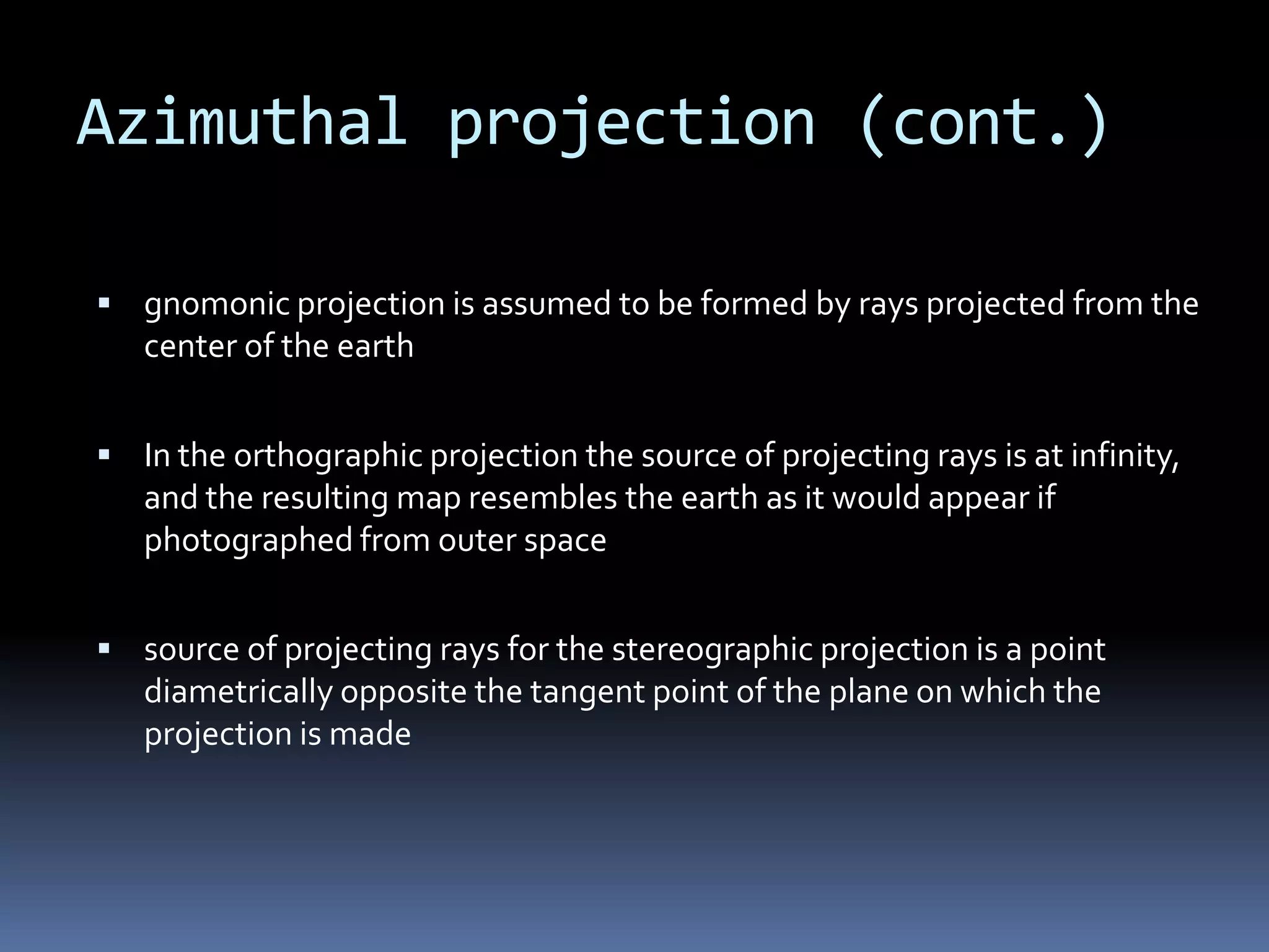Azimuthal projection (cont.)
 gnomonic projection is assumed to be formed by rays projected from the
center of the earth
 In the orthographic projection the source of projecting rays is at infinity,
and the resulting map resembles the earth as it would appear if
photographed from outer space
 source of projecting rays for the stereographic projection is a point
diametrically opposite the tangent point of the plane on which the
projection is made
 
