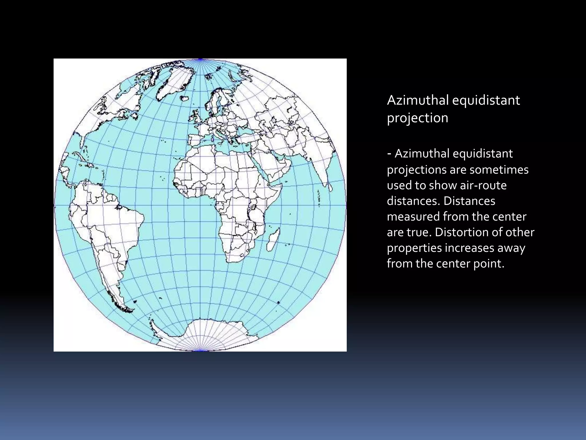Azimuthal equidistant
projection
- Azimuthal equidistant
projections are sometimes
used to show air-route
distances. Distances
measured from the center
are true. Distortion of other
properties increases away
from the center point.
 