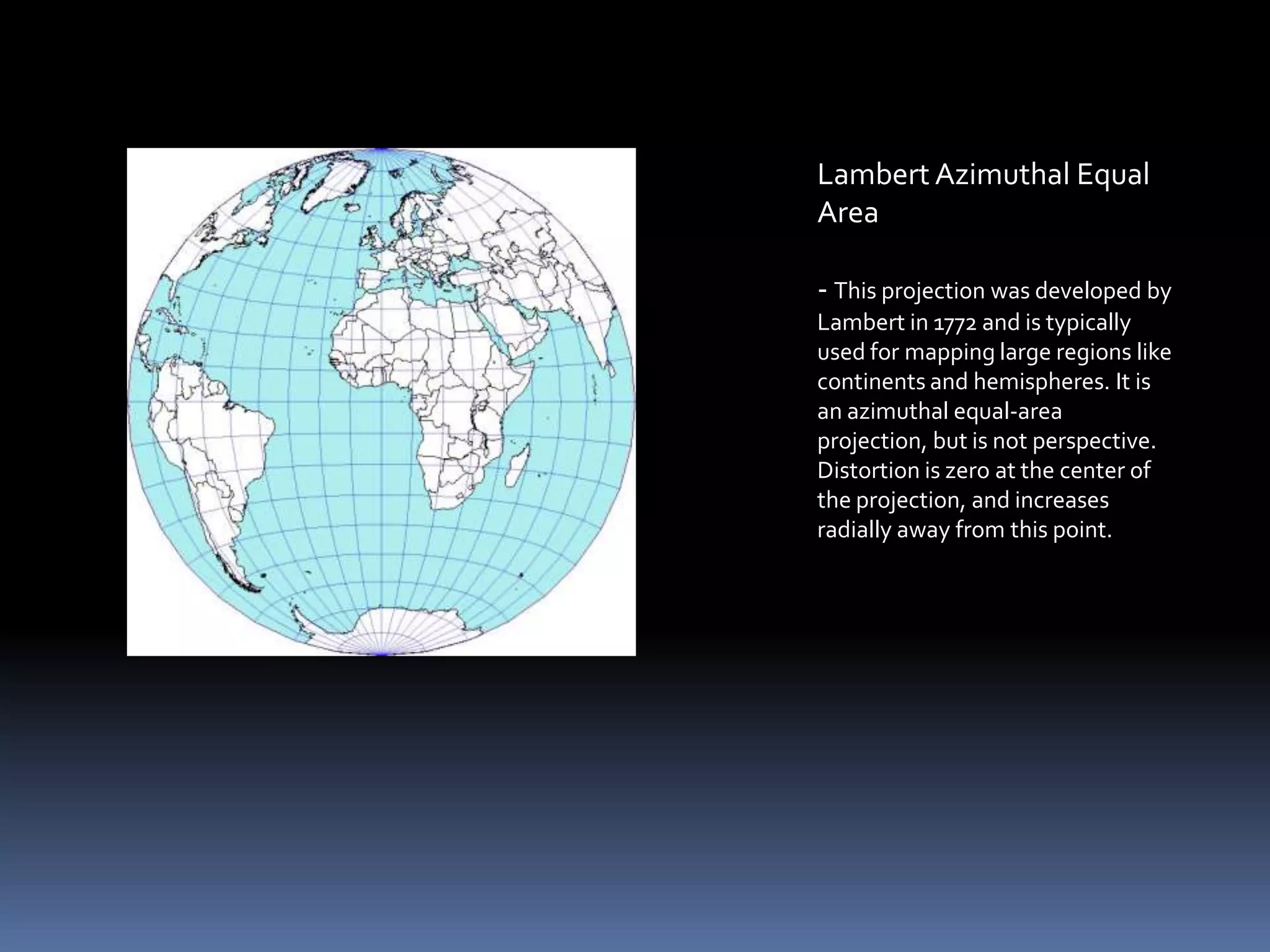 Lambert Azimuthal Equal
Area
- This projection was developed by
Lambert in 1772 and is typically
used for mapping large regions like
continents and hemispheres. It is
an azimuthal equal-area
projection, but is not perspective.
Distortion is zero at the center of
the projection, and increases
radially away from this point.
 