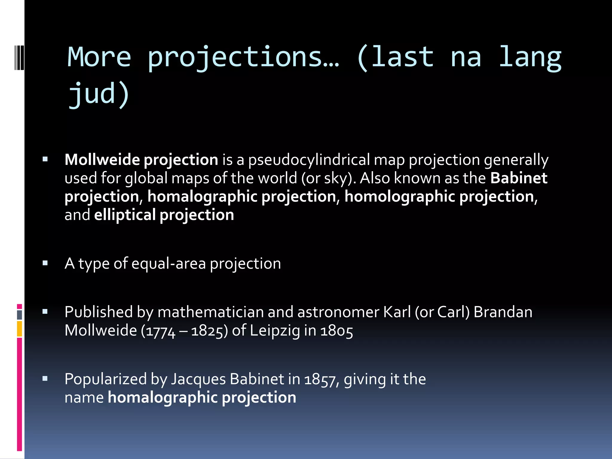 More projections… (last na lang
jud)
 Mollweide projection is a pseudocylindrical map projection generally
used for global maps of the world (or sky). Also known as the Babinet
projection, homalographic projection, homolographic projection,
and elliptical projection
 A type of equal-area projection
 Published by mathematician and astronomer Karl (or Carl) Brandan
Mollweide (1774 – 1825) of Leipzig in 1805
 Popularized by Jacques Babinet in 1857, giving it the
name homalographic projection
 