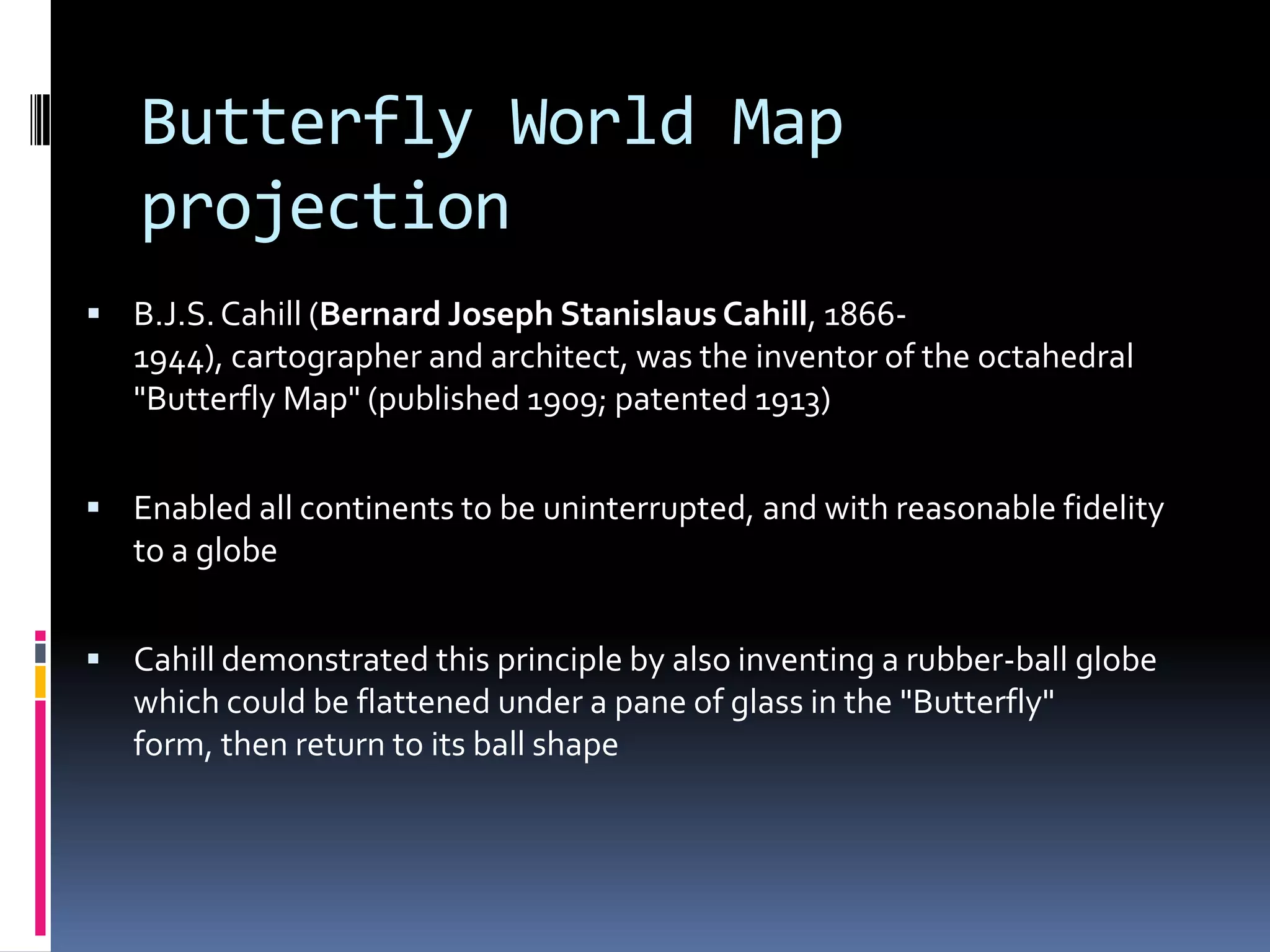 Butterfly World Map
projection
 B.J.S.Cahill (Bernard Joseph Stanislaus Cahill, 1866-
1944), cartographer and architect, was the inventor of the octahedral
"Butterfly Map" (published 1909; patented 1913)
 Enabled all continents to be uninterrupted, and with reasonable fidelity
to a globe
 Cahill demonstrated this principle by also inventing a rubber-ball globe
which could be flattened under a pane of glass in the "Butterfly"
form, then return to its ball shape
 