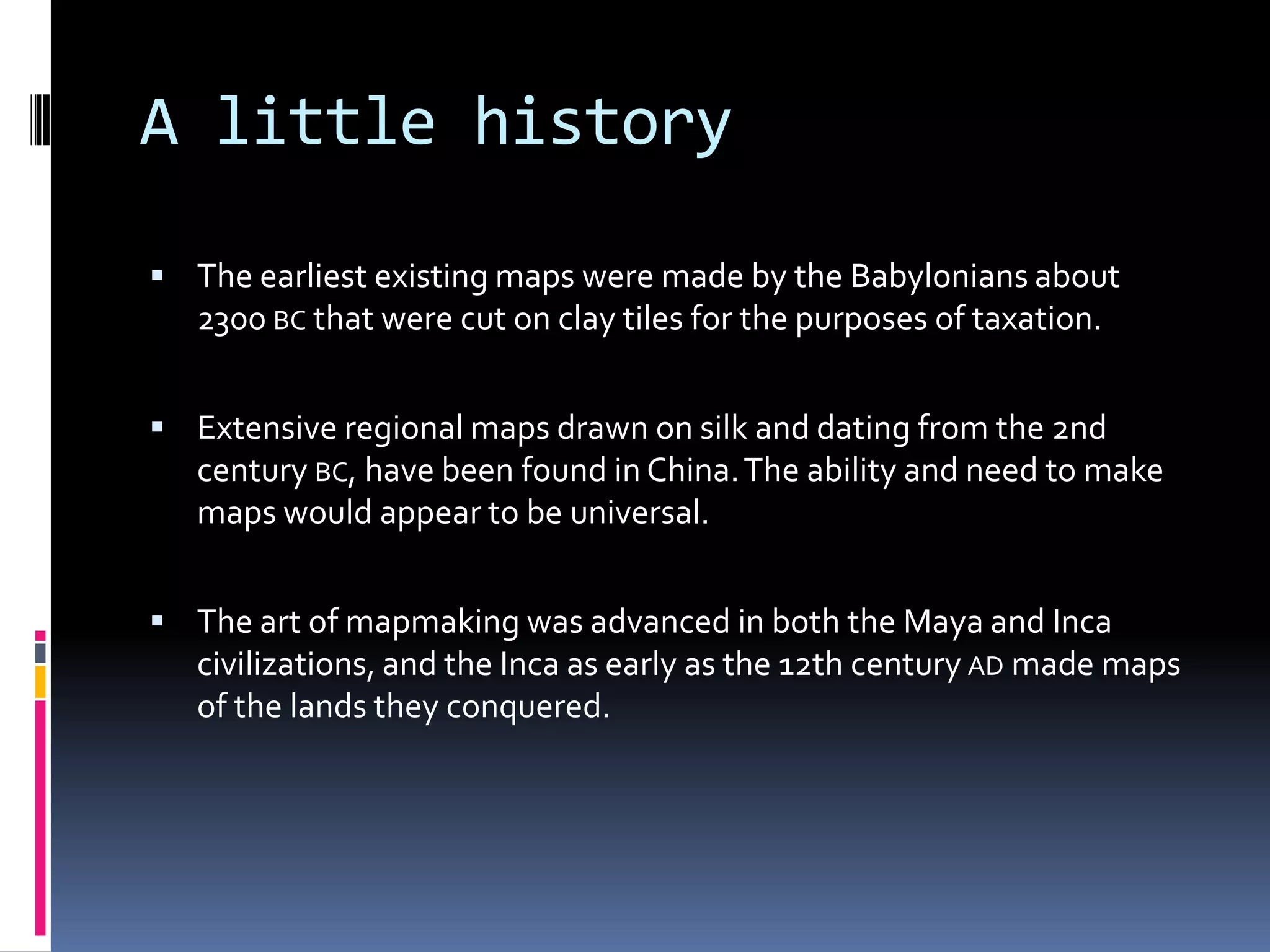 A little history
 The earliest existing maps were made by the Babylonians about
2300 BC that were cut on clay tiles for the purposes of taxation.
 Extensive regional maps drawn on silk and dating from the 2nd
century BC, have been found in China.The ability and need to make
maps would appear to be universal.
 The art of mapmaking was advanced in both the Maya and Inca
civilizations, and the Inca as early as the 12th century AD made maps
of the lands they conquered.
 