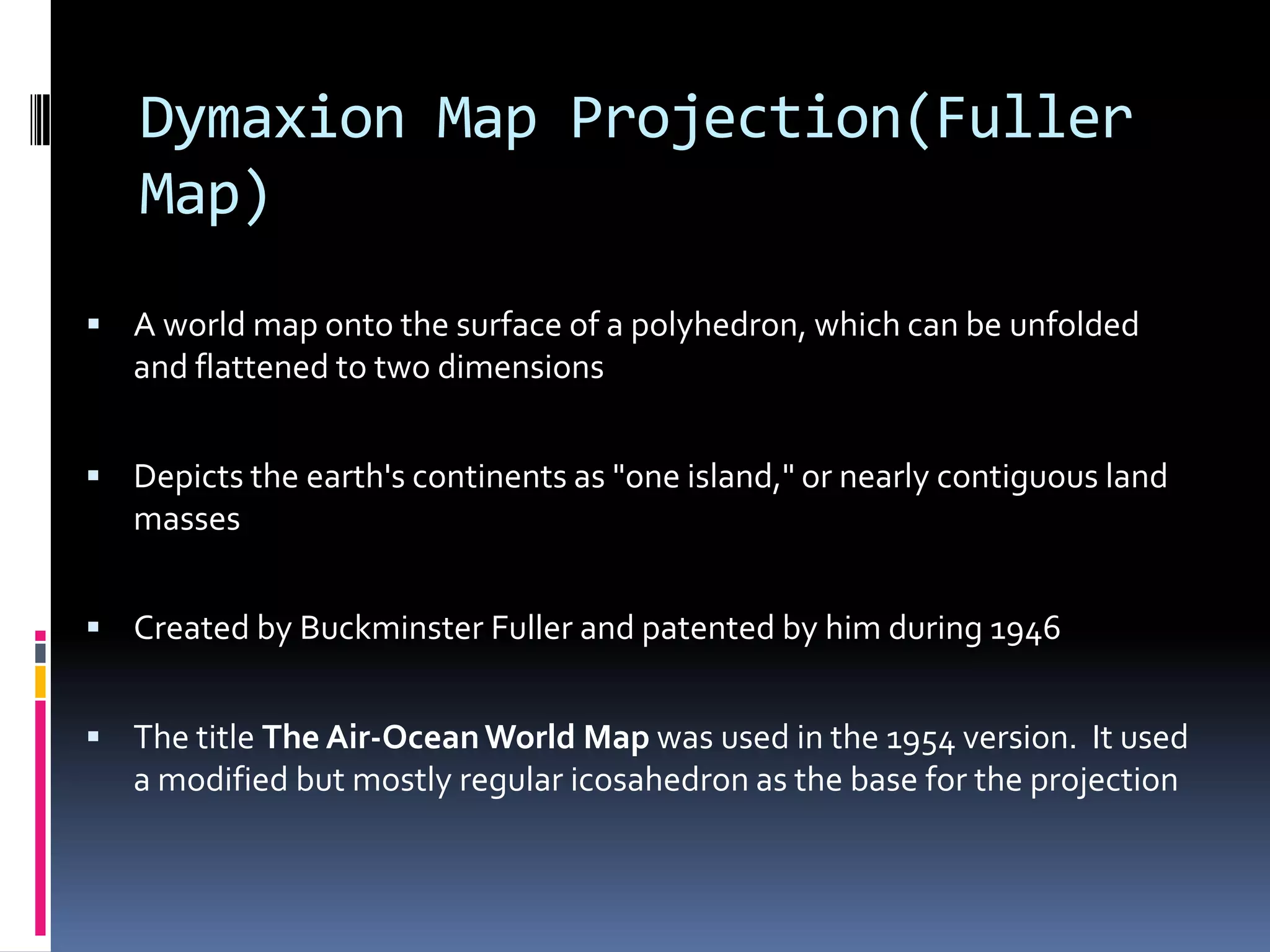 Dymaxion Map Projection(Fuller
Map)
 A world map onto the surface of a polyhedron, which can be unfolded
and flattened to two dimensions
 Depicts the earth's continents as "one island," or nearly contiguous land
masses
 Created by Buckminster Fuller and patented by him during 1946
 The title The Air-OceanWorld Map was used in the 1954 version. It used
a modified but mostly regular icosahedron as the base for the projection
 