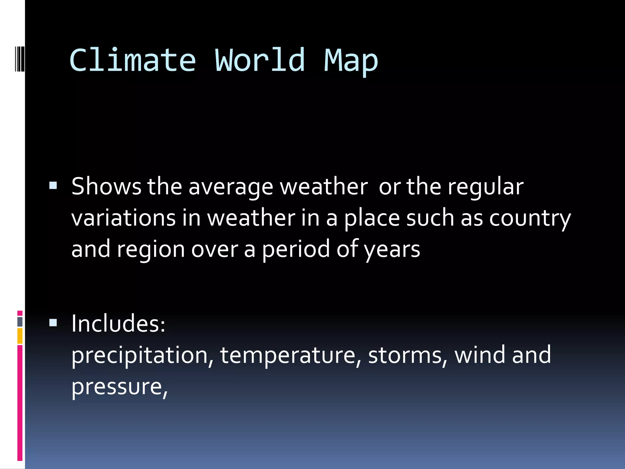 Climate World Map
 Shows the average weather or the regular
variations in weather in a place such as country
and region over a period of years
 Includes:
precipitation, temperature, storms, wind and
pressure,
 