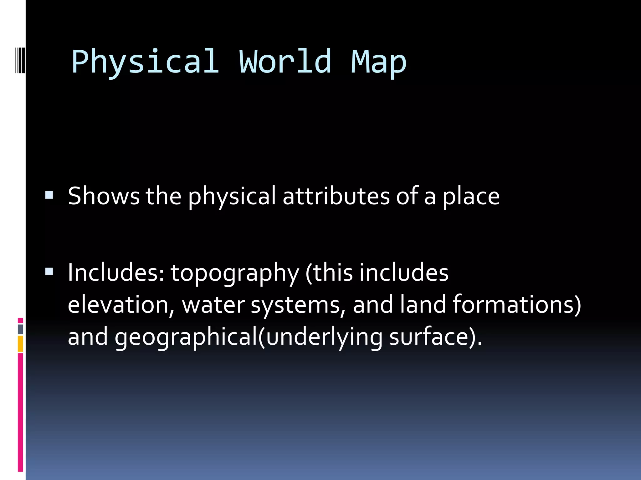 Physical World Map
 Shows the physical attributes of a place
 Includes: topography (this includes
elevation, water systems, and land formations)
and geographical(underlying surface).
 
