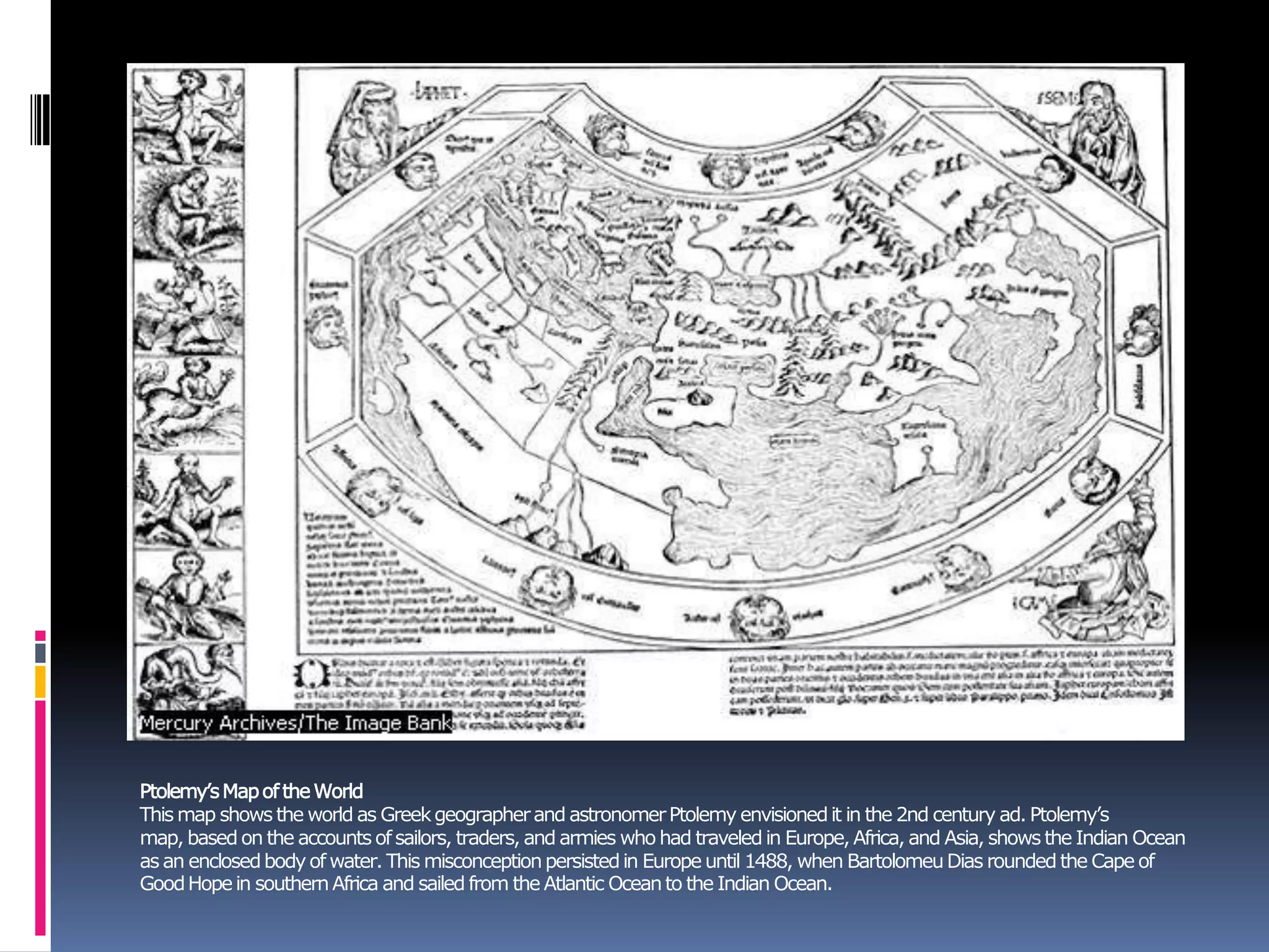 Ptolemy’sMapoftheWorld
This map shows the world as Greekgeographerand astronomerPtolemy envisionedit in the 2nd century ad. Ptolemy’s
map, basedon the accounts ofsailors, traders, and armies who had traveledin Europe,Africa, and Asia, shows the Indian Ocean
as an enclosedbodyof water. This misconceptionpersistedin Europe until 1488, when BartolomeuDias roundedthe Cape of
GoodHopein southernAfrica and sailed from the Atlantic Oceanto the Indian Ocean.
 