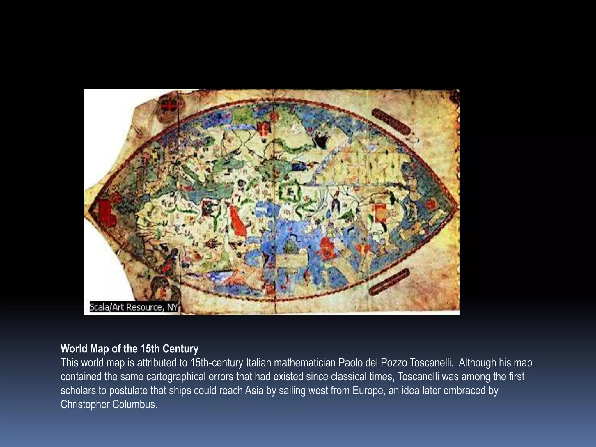 World Map of the 15th Century
This world map is attributed to 15th-century Italian mathematician Paolo del Pozzo Toscanelli. Although his map
contained the same cartographical errors that had existed since classical times, Toscanelli was among the first
scholars to postulate that ships could reach Asia by sailing west from Europe, an idea later embraced by
Christopher Columbus.
 
