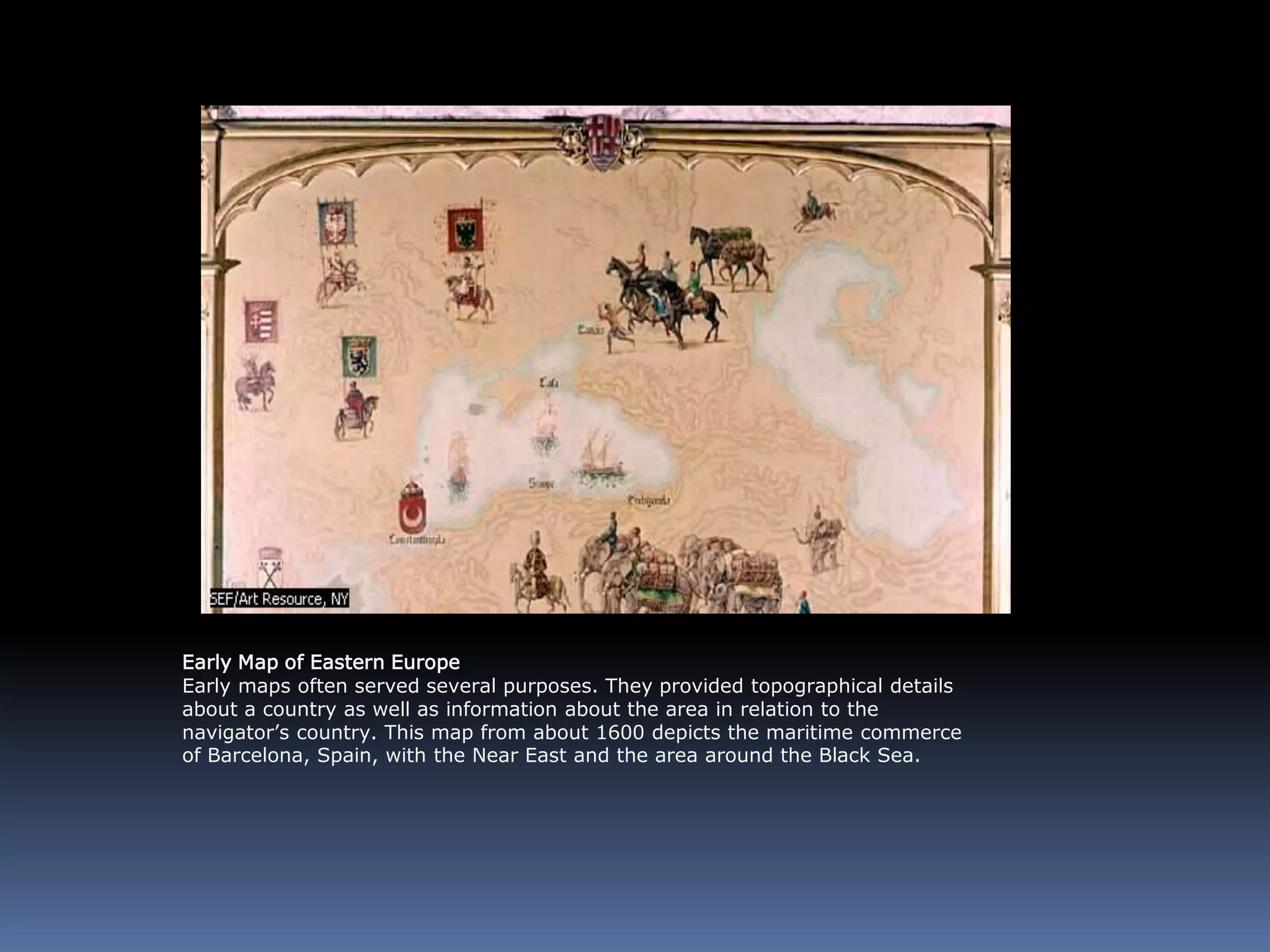 Early Map of Eastern Europe
Early maps often served several purposes. They provided topographical details
about a country as well as information about the area in relation to the
navigator’s country. This map from about 1600 depicts the maritime commerce
of Barcelona, Spain, with the Near East and the area around the Black Sea.
 