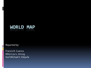 WORLD MAP
Reported by:
Francis R. Cuenca
Mitzi Lou L.Ancog
Karl MichaelV. Edquila
 