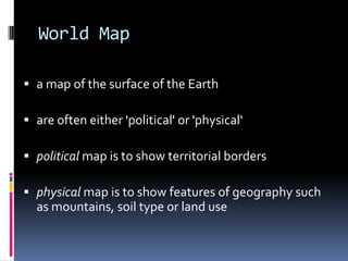 World Map
 a map of the surface of the Earth
 are often either 'political' or 'physical‘
 political map is to show territorial borders
 physical map is to show features of geography such
as mountains, soil type or land use
 