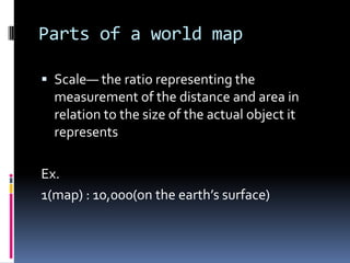 Parts of a world map
 Scale— the ratio representing the
measurement of the distance and area in
relation to the size of the actual object it
represents
Ex.
1(map) : 10,000(on the earth’s surface)
 